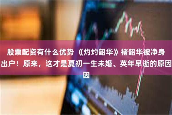 股票配资有什么优势 《灼灼韶华》褚韶华被净身出户！原来，这才是夏初一生未婚、英年早逝的原因