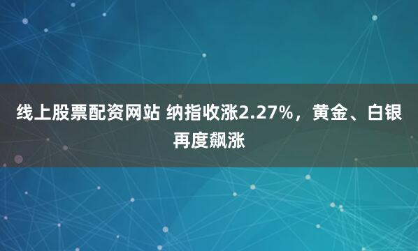 线上股票配资网站 纳指收涨2.27%,黄金、白银再度飙涨