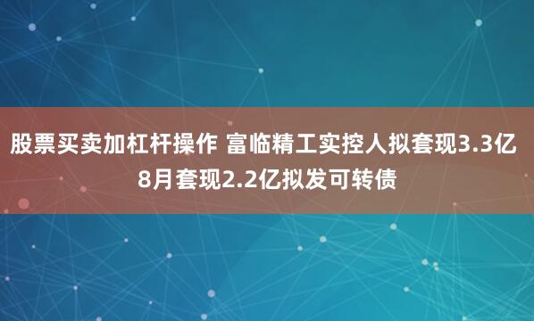 股票买卖加杠杆操作 富临精工实控人拟套现3.3亿 8月套现2.2亿拟发可转债