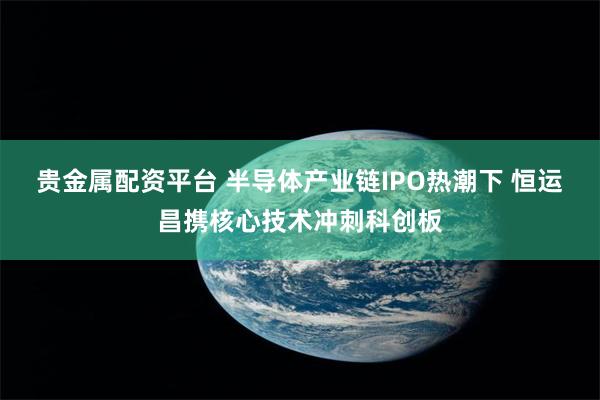 贵金属配资平台 半导体产业链IPO热潮下 恒运昌携核心技术冲刺科创板