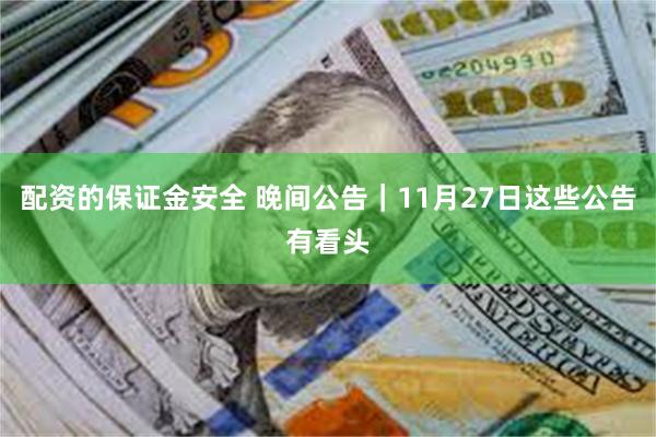 配资的保证金安全 晚间公告|11月27日这些公告有看头
