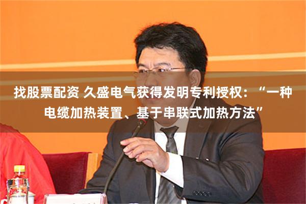 找股票配资 久盛电气获得发明专利授权：“一种电缆加热装置、基于串联式加热方法”