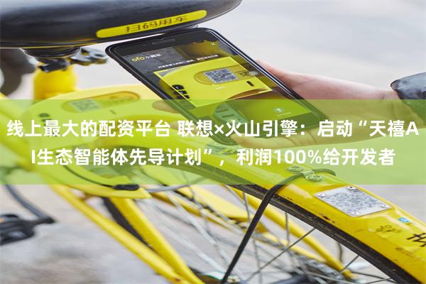 线上最大的配资平台 联想×火山引擎：启动“天禧AI生态智能体先导计划”，利润100%给开发者