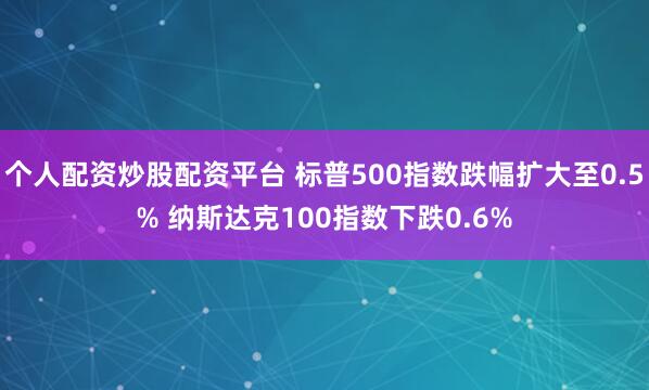 个人配资炒股配资平台 标普500指数跌幅扩大至0.5% 纳斯达克100指数下跌0.6%