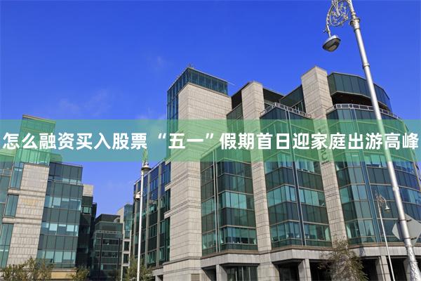 怎么融资买入股票 “五一”假期首日迎家庭出游高峰