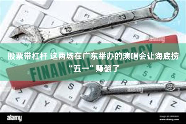 股票带杠杆 这两场在广东举办的演唱会让海底捞“五一”赚翻了