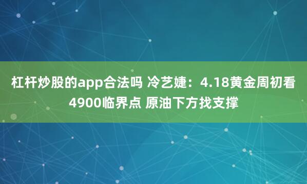杠杆炒股的app合法吗 冷艺婕：4.18黄金周初看4900临界点 原油下方找支撑