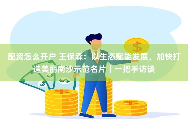 配资怎么开户 王保森：以生态赋能发展，加快打造美丽南沙示范名片｜一把手访谈