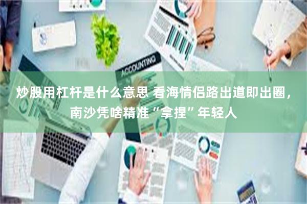 炒股用杠杆是什么意思 看海情侣路出道即出圈，南沙凭啥精准“拿捏”年轻人