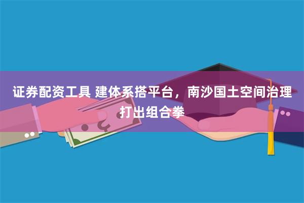 证券配资工具 建体系搭平台，南沙国土空间治理打出组合拳