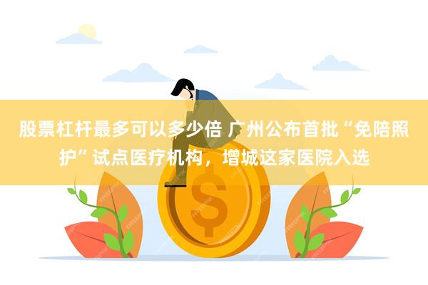 股票杠杆最多可以多少倍 广州公布首批“免陪照护”试点医疗机构,增城这家医院入选