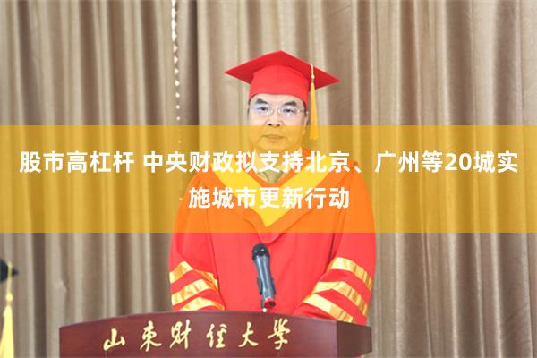 股市高杠杆 中央财政拟支持北京、广州等20城实施城市更新行动