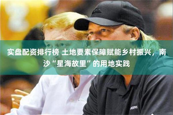 实盘配资排行榜 土地要素保障赋能乡村振兴，南沙“星海故里”的用地实践