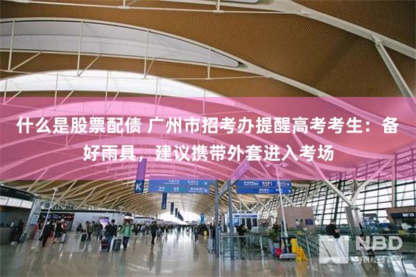 什么是股票配债 广州市招考办提醒高考考生：备好雨具，建议携带外套进入考场