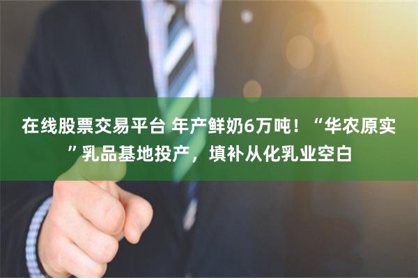 在线股票交易平台 年产鲜奶6万吨！“华农原实”乳品基地投产，填补从化乳业空白