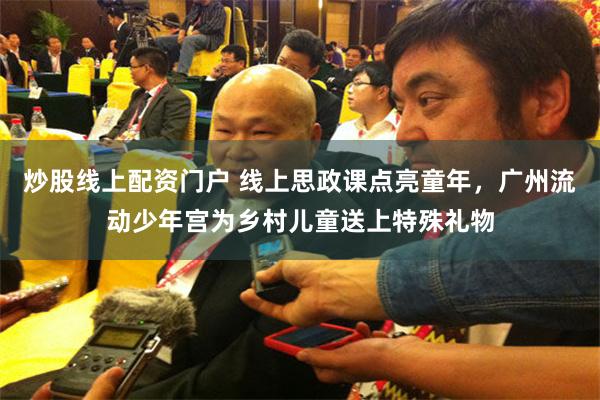 炒股线上配资门户 线上思政课点亮童年,广州流动少年宫为乡村儿童送上特殊礼物