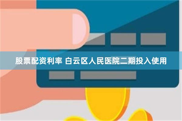 股票配资利率 白云区人民医院二期投入使用