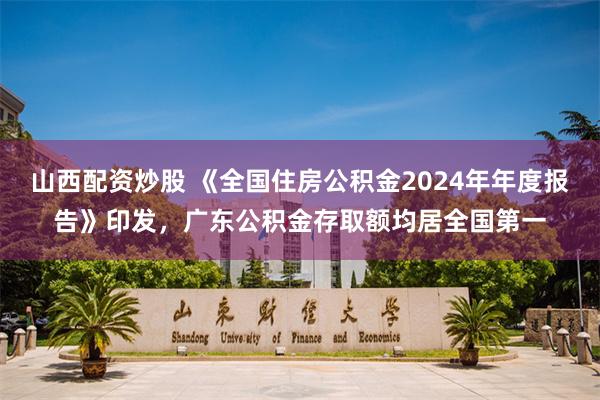 山西配资炒股 《全国住房公积金2024年年度报告》印发，广东公积金存取额均居全国第一