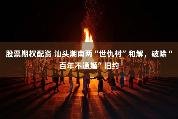 股票期权配资 汕头潮南两“世仇村”和解，破除“百年不通婚”旧约