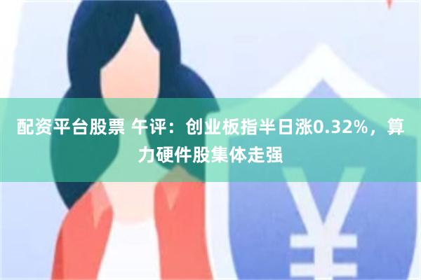 配资平台股票 午评：创业板指半日涨0.32%，算力硬件股集体走强