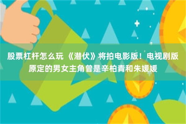 股票杠杆怎么玩 《潜伏》将拍电影版！电视剧版原定的男女主角曾是辛柏青和朱媛媛