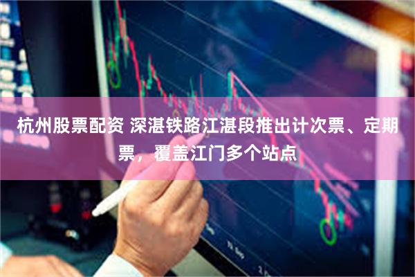 杭州股票配资 深湛铁路江湛段推出计次票、定期票，覆盖江门多个站点
