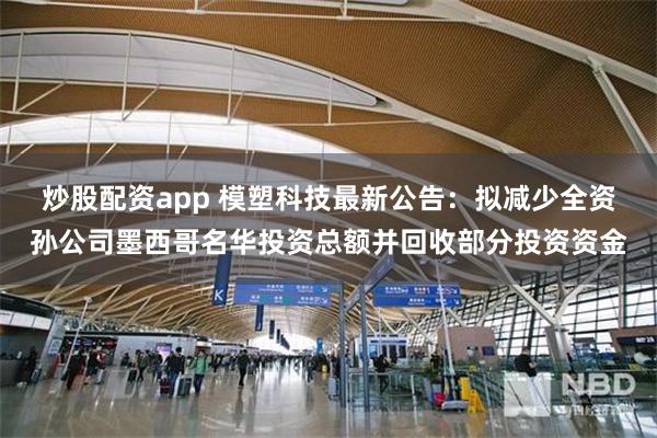 炒股配资app 模塑科技最新公告：拟减少全资孙公司墨西哥名华投资总额并回收部分投资资金