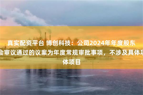 真实配资平台 博创科技：公司2024年年度股东大会审议通过的议案为年度常规审批事项，不涉及具体项目