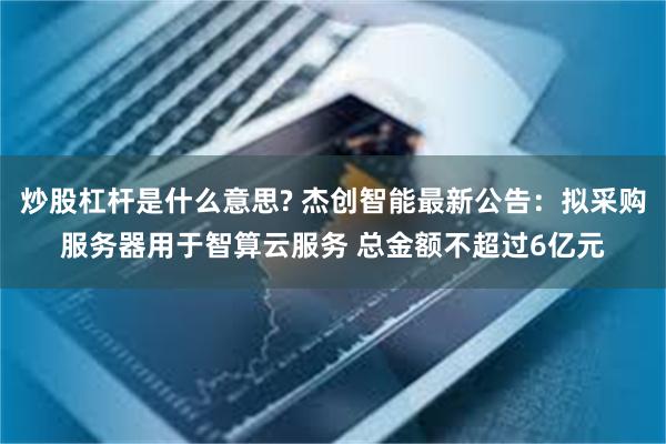 炒股杠杆是什么意思? 杰创智能最新公告：拟采购服务器用于智算云服务 总金额不超过6亿元