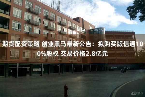 期货配资策略 创业黑马最新公告：拟购买版信通100%股权 交易价格2.8亿元