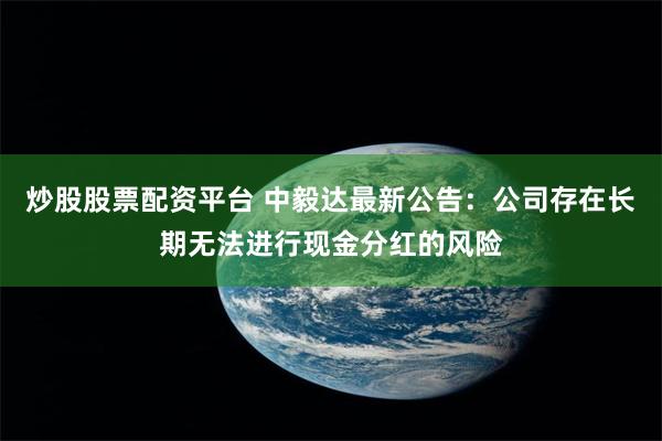 炒股股票配资平台 中毅达最新公告：公司存在长期无法进行现金分红的风险
