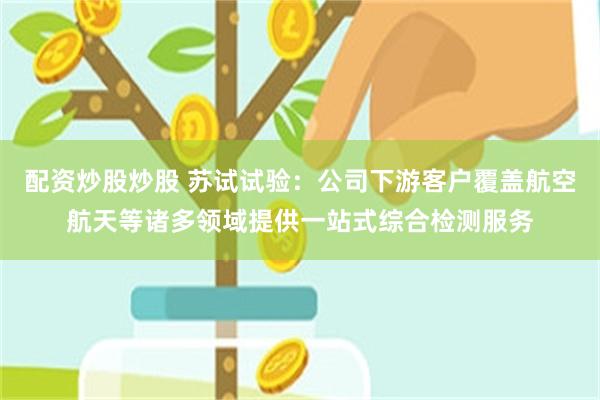 配资炒股炒股 苏试试验：公司下游客户覆盖航空航天等诸多领域提供一站式综合检测服务