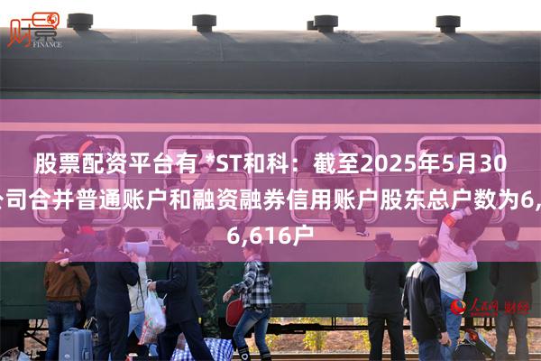 股票配资平台有 *ST和科：截至2025年5月30日，公司合并普通账户和融资融券信用账户股东总户数为6,616户