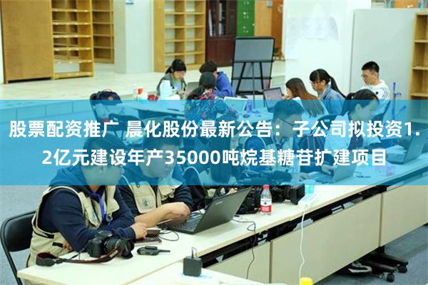 股票配资推广 晨化股份最新公告：子公司拟投资1.2亿元建设年产35000吨烷基糖苷扩建项目