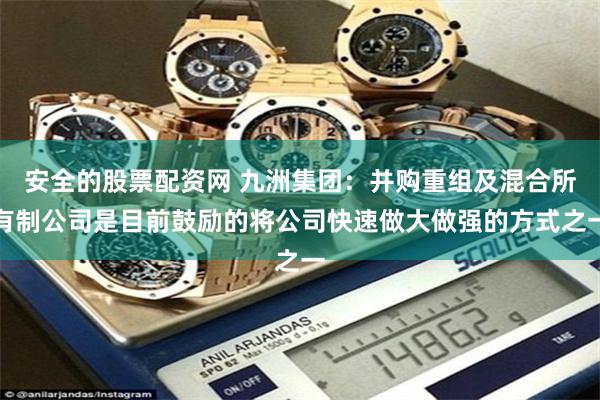 安全的股票配资网 九洲集团：并购重组及混合所有制公司是目前鼓励的将公司快速做大做强的方式之一