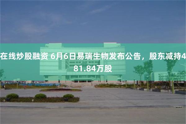在线炒股融资 6月6日易瑞生物发布公告，股东减持481.84万股