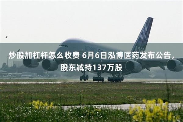 炒股加杠杆怎么收费 6月6日泓博医药发布公告，股东减持137万股