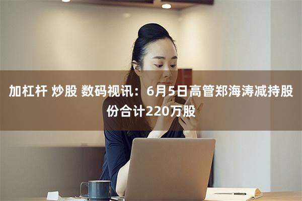 加杠杆 炒股 数码视讯：6月5日高管郑海涛减持股份合计220万股