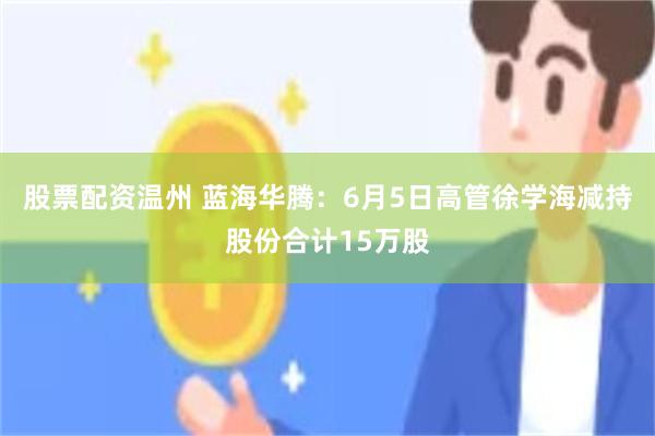股票配资温州 蓝海华腾：6月5日高管徐学海减持股份合计15万股