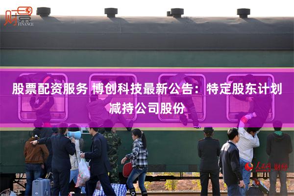 股票配资服务 博创科技最新公告：特定股东计划减持公司股份