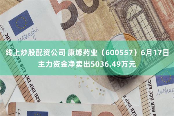 线上炒股配资公司 康缘药业（600557）6月17日主力资金净卖出5036.49万元