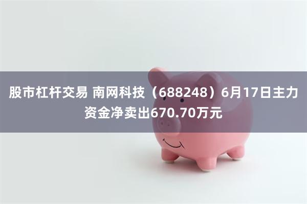 股市杠杆交易 南网科技（688248）6月17日主力资金净卖出670.70万元