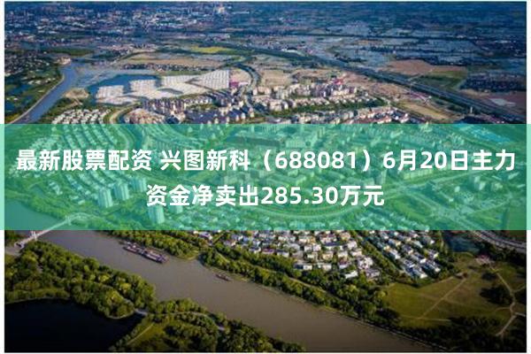 最新股票配资 兴图新科（688081）6月20日主力资金净卖出285.30万元