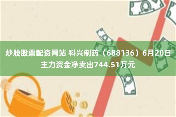 炒股股票配资网站 科兴制药（688136）6月20日主力资金净卖出744.51万元