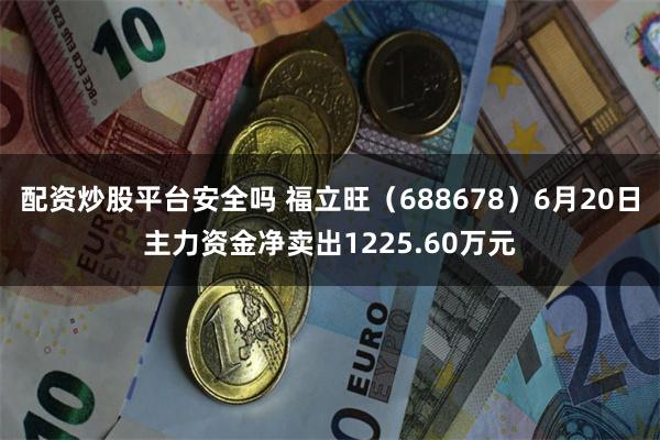 配资炒股平台安全吗 福立旺（688678）6月20日主力资金净卖出1225.60万元
