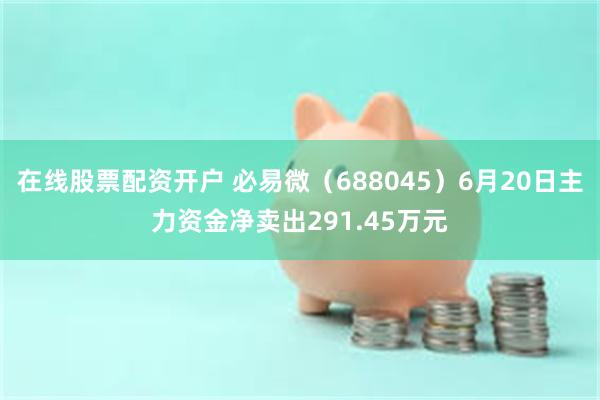 在线股票配资开户 必易微（688045）6月20日主力资金净卖出291.45万元