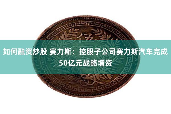 如何融资炒股 赛力斯:控股子公司赛力斯汽车完成50亿元战略增资