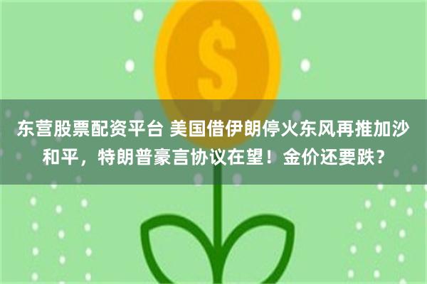 东营股票配资平台 美国借伊朗停火东风再推加沙和平，特朗普豪言协议在望！金价还要跌？