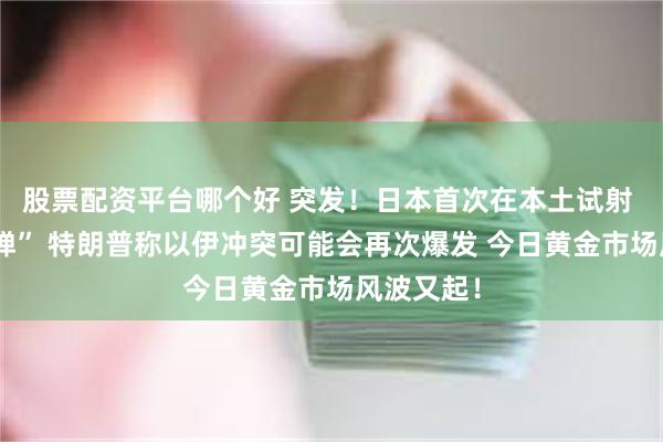股票配资平台哪个好 突发！日本首次在本土试射 “远程导弹” 特朗普称以伊冲突可能会再次爆发 今日黄金市场风波又起！