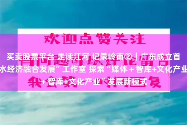买卖股票平台 走读江河 记录岭南②｜广东成立首个“水文化与水经济融合发展”工作室 探索“媒体＋智库+文化产业”发展新模式